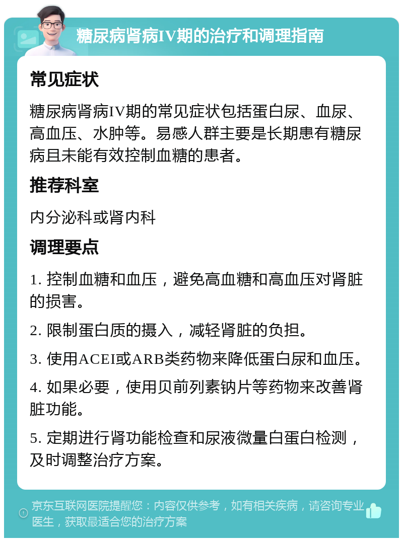 糖尿病肾病IV期的治疗和调理指南 常见症状 糖尿病肾病IV期的常见症状包括蛋白尿、血尿、高血压、水肿等。易感人群主要是长期患有糖尿病且未能有效控制血糖的患者。 推荐科室 内分泌科或肾内科 调理要点 1. 控制血糖和血压，避免高血糖和高血压对肾脏的损害。 2. 限制蛋白质的摄入，减轻肾脏的负担。 3. 使用ACEI或ARB类药物来降低蛋白尿和血压。 4. 如果必要，使用贝前列素钠片等药物来改善肾脏功能。 5. 定期进行肾功能检查和尿液微量白蛋白检测，及时调整治疗方案。