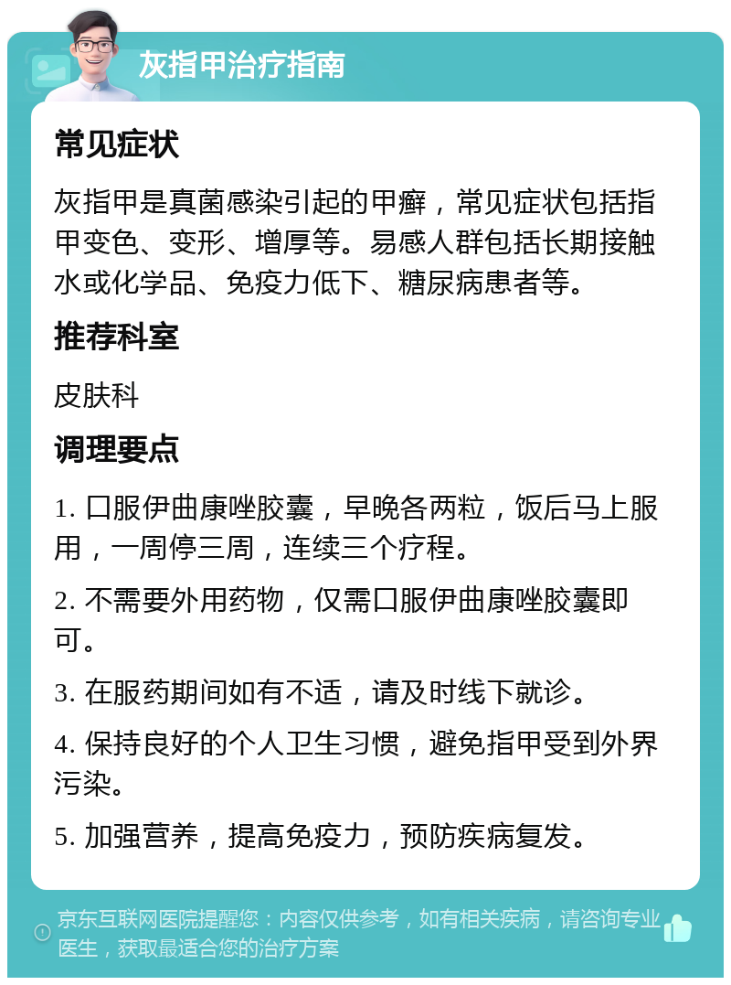 灰指甲治疗指南 常见症状 灰指甲是真菌感染引起的甲癣，常见症状包括指甲变色、变形、增厚等。易感人群包括长期接触水或化学品、免疫力低下、糖尿病患者等。 推荐科室 皮肤科 调理要点 1. 口服伊曲康唑胶囊，早晚各两粒，饭后马上服用，一周停三周，连续三个疗程。 2. 不需要外用药物，仅需口服伊曲康唑胶囊即可。 3. 在服药期间如有不适，请及时线下就诊。 4. 保持良好的个人卫生习惯，避免指甲受到外界污染。 5. 加强营养，提高免疫力，预防疾病复发。