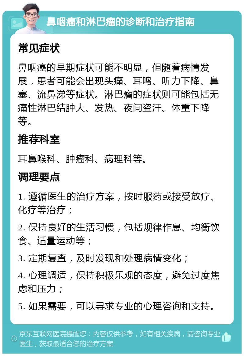 鼻咽癌和淋巴瘤的诊断和治疗指南 常见症状 鼻咽癌的早期症状可能不明显，但随着病情发展，患者可能会出现头痛、耳鸣、听力下降、鼻塞、流鼻涕等症状。淋巴瘤的症状则可能包括无痛性淋巴结肿大、发热、夜间盗汗、体重下降等。 推荐科室 耳鼻喉科、肿瘤科、病理科等。 调理要点 1. 遵循医生的治疗方案，按时服药或接受放疗、化疗等治疗； 2. 保持良好的生活习惯，包括规律作息、均衡饮食、适量运动等； 3. 定期复查，及时发现和处理病情变化； 4. 心理调适，保持积极乐观的态度，避免过度焦虑和压力； 5. 如果需要，可以寻求专业的心理咨询和支持。