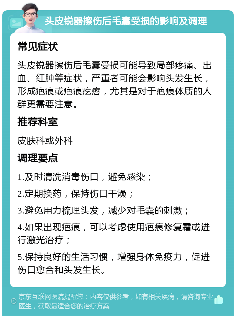 头皮锐器擦伤后毛囊受损的影响及调理 常见症状 头皮锐器擦伤后毛囊受损可能导致局部疼痛、出血、红肿等症状，严重者可能会影响头发生长，形成疤痕或疤痕疙瘩，尤其是对于疤痕体质的人群更需要注意。 推荐科室 皮肤科或外科 调理要点 1.及时清洗消毒伤口，避免感染； 2.定期换药，保持伤口干燥； 3.避免用力梳理头发，减少对毛囊的刺激； 4.如果出现疤痕，可以考虑使用疤痕修复霜或进行激光治疗； 5.保持良好的生活习惯，增强身体免疫力，促进伤口愈合和头发生长。