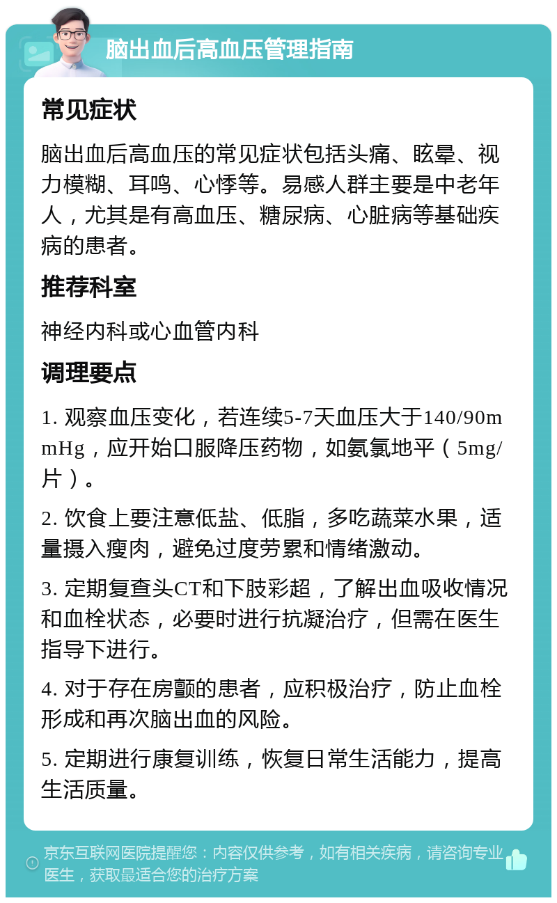 脑出血后高血压管理指南 常见症状 脑出血后高血压的常见症状包括头痛、眩晕、视力模糊、耳鸣、心悸等。易感人群主要是中老年人，尤其是有高血压、糖尿病、心脏病等基础疾病的患者。 推荐科室 神经内科或心血管内科 调理要点 1. 观察血压变化，若连续5-7天血压大于140/90mmHg，应开始口服降压药物，如氨氯地平（5mg/片）。 2. 饮食上要注意低盐、低脂，多吃蔬菜水果，适量摄入瘦肉，避免过度劳累和情绪激动。 3. 定期复查头CT和下肢彩超，了解出血吸收情况和血栓状态，必要时进行抗凝治疗，但需在医生指导下进行。 4. 对于存在房颤的患者，应积极治疗，防止血栓形成和再次脑出血的风险。 5. 定期进行康复训练，恢复日常生活能力，提高生活质量。