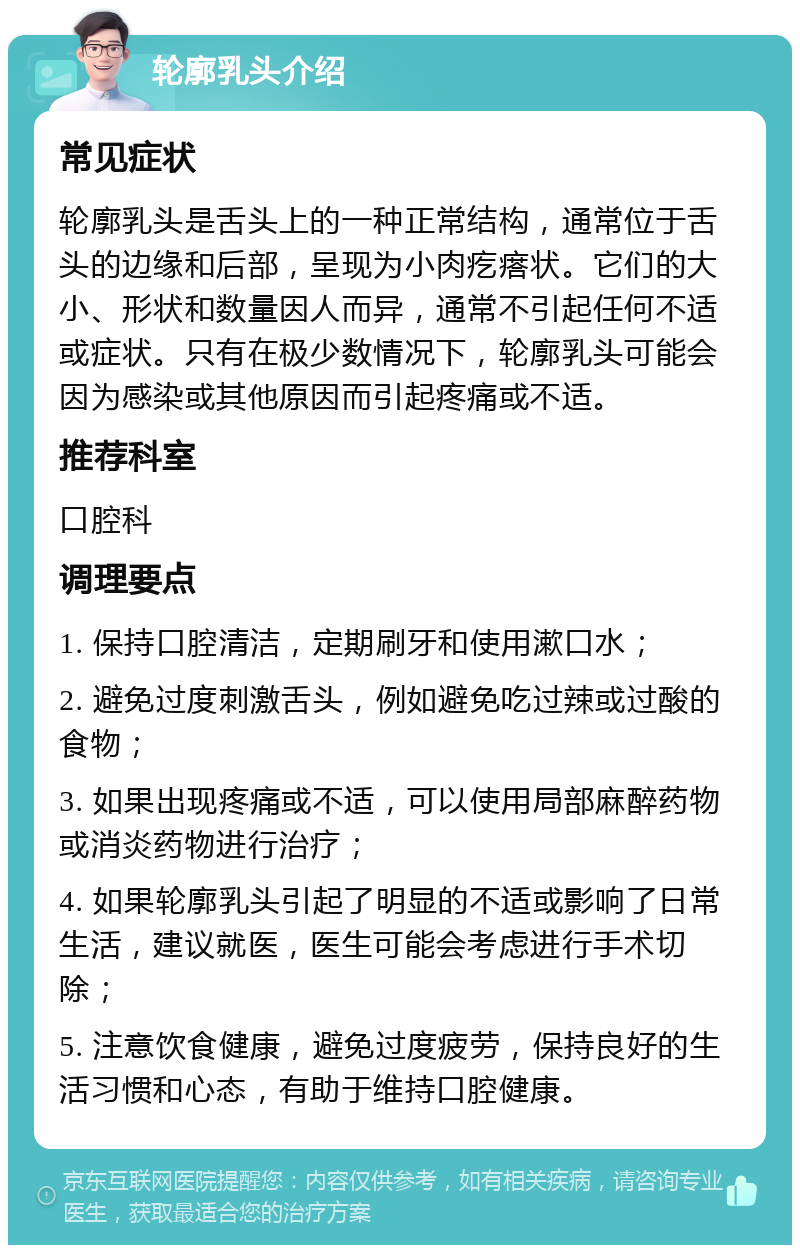 轮廓乳头介绍 常见症状 轮廓乳头是舌头上的一种正常结构，通常位于舌头的边缘和后部，呈现为小肉疙瘩状。它们的大小、形状和数量因人而异，通常不引起任何不适或症状。只有在极少数情况下，轮廓乳头可能会因为感染或其他原因而引起疼痛或不适。 推荐科室 口腔科 调理要点 1. 保持口腔清洁，定期刷牙和使用漱口水； 2. 避免过度刺激舌头，例如避免吃过辣或过酸的食物； 3. 如果出现疼痛或不适，可以使用局部麻醉药物或消炎药物进行治疗； 4. 如果轮廓乳头引起了明显的不适或影响了日常生活，建议就医，医生可能会考虑进行手术切除； 5. 注意饮食健康，避免过度疲劳，保持良好的生活习惯和心态，有助于维持口腔健康。