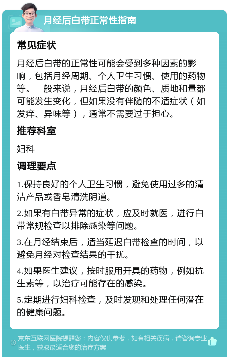 月经后白带正常性指南 常见症状 月经后白带的正常性可能会受到多种因素的影响，包括月经周期、个人卫生习惯、使用的药物等。一般来说，月经后白带的颜色、质地和量都可能发生变化，但如果没有伴随的不适症状（如发痒、异味等），通常不需要过于担心。 推荐科室 妇科 调理要点 1.保持良好的个人卫生习惯，避免使用过多的清洁产品或香皂清洗阴道。 2.如果有白带异常的症状，应及时就医，进行白带常规检查以排除感染等问题。 3.在月经结束后，适当延迟白带检查的时间，以避免月经对检查结果的干扰。 4.如果医生建议，按时服用开具的药物，例如抗生素等，以治疗可能存在的感染。 5.定期进行妇科检查，及时发现和处理任何潜在的健康问题。