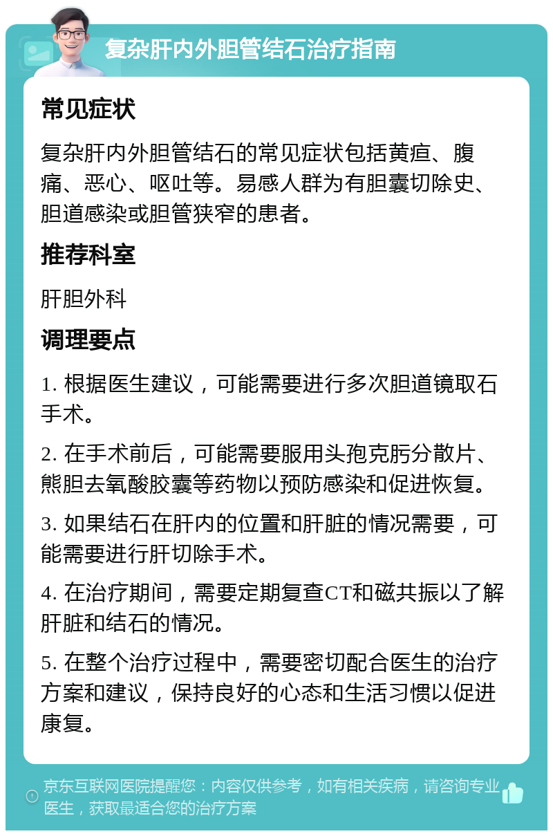 复杂肝内外胆管结石治疗指南 常见症状 复杂肝内外胆管结石的常见症状包括黄疸、腹痛、恶心、呕吐等。易感人群为有胆囊切除史、胆道感染或胆管狭窄的患者。 推荐科室 肝胆外科 调理要点 1. 根据医生建议，可能需要进行多次胆道镜取石手术。 2. 在手术前后，可能需要服用头孢克肟分散片、熊胆去氧酸胶囊等药物以预防感染和促进恢复。 3. 如果结石在肝内的位置和肝脏的情况需要，可能需要进行肝切除手术。 4. 在治疗期间，需要定期复查CT和磁共振以了解肝脏和结石的情况。 5. 在整个治疗过程中，需要密切配合医生的治疗方案和建议，保持良好的心态和生活习惯以促进康复。