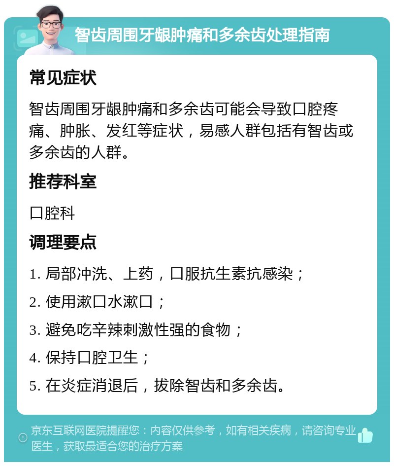 智齿周围牙龈肿痛和多余齿处理指南 常见症状 智齿周围牙龈肿痛和多余齿可能会导致口腔疼痛、肿胀、发红等症状，易感人群包括有智齿或多余齿的人群。 推荐科室 口腔科 调理要点 1. 局部冲洗、上药，口服抗生素抗感染； 2. 使用漱口水漱口； 3. 避免吃辛辣刺激性强的食物； 4. 保持口腔卫生； 5. 在炎症消退后，拔除智齿和多余齿。