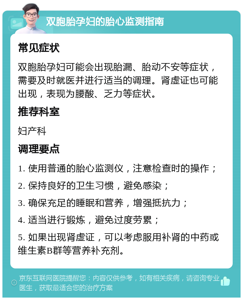 双胞胎孕妇的胎心监测指南 常见症状 双胞胎孕妇可能会出现胎漏、胎动不安等症状，需要及时就医并进行适当的调理。肾虚证也可能出现，表现为腰酸、乏力等症状。 推荐科室 妇产科 调理要点 1. 使用普通的胎心监测仪，注意检查时的操作； 2. 保持良好的卫生习惯，避免感染； 3. 确保充足的睡眠和营养，增强抵抗力； 4. 适当进行锻炼，避免过度劳累； 5. 如果出现肾虚证，可以考虑服用补肾的中药或维生素B群等营养补充剂。