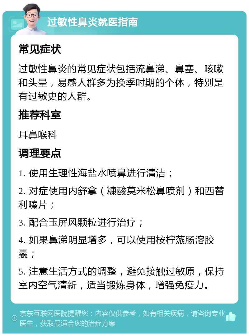 过敏性鼻炎就医指南 常见症状 过敏性鼻炎的常见症状包括流鼻涕、鼻塞、咳嗽和头晕，易感人群多为换季时期的个体，特别是有过敏史的人群。 推荐科室 耳鼻喉科 调理要点 1. 使用生理性海盐水喷鼻进行清洁； 2. 对症使用内舒拿（糠酸莫米松鼻喷剂）和西替利嗪片； 3. 配合玉屏风颗粒进行治疗； 4. 如果鼻涕明显增多，可以使用桉柠蒎肠溶胶囊； 5. 注意生活方式的调整，避免接触过敏原，保持室内空气清新，适当锻炼身体，增强免疫力。