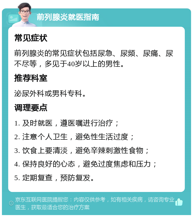 前列腺炎就医指南 常见症状 前列腺炎的常见症状包括尿急、尿频、尿痛、尿不尽等，多见于40岁以上的男性。 推荐科室 泌尿外科或男科专科。 调理要点 1. 及时就医，遵医嘱进行治疗； 2. 注意个人卫生，避免性生活过度； 3. 饮食上要清淡，避免辛辣刺激性食物； 4. 保持良好的心态，避免过度焦虑和压力； 5. 定期复查，预防复发。