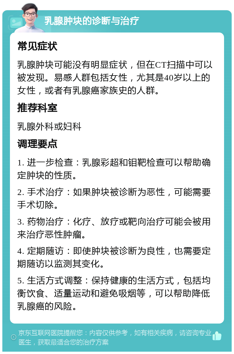 乳腺肿块的诊断与治疗 常见症状 乳腺肿块可能没有明显症状，但在CT扫描中可以被发现。易感人群包括女性，尤其是40岁以上的女性，或者有乳腺癌家族史的人群。 推荐科室 乳腺外科或妇科 调理要点 1. 进一步检查：乳腺彩超和钼靶检查可以帮助确定肿块的性质。 2. 手术治疗：如果肿块被诊断为恶性，可能需要手术切除。 3. 药物治疗：化疗、放疗或靶向治疗可能会被用来治疗恶性肿瘤。 4. 定期随访：即使肿块被诊断为良性，也需要定期随访以监测其变化。 5. 生活方式调整：保持健康的生活方式，包括均衡饮食、适量运动和避免吸烟等，可以帮助降低乳腺癌的风险。