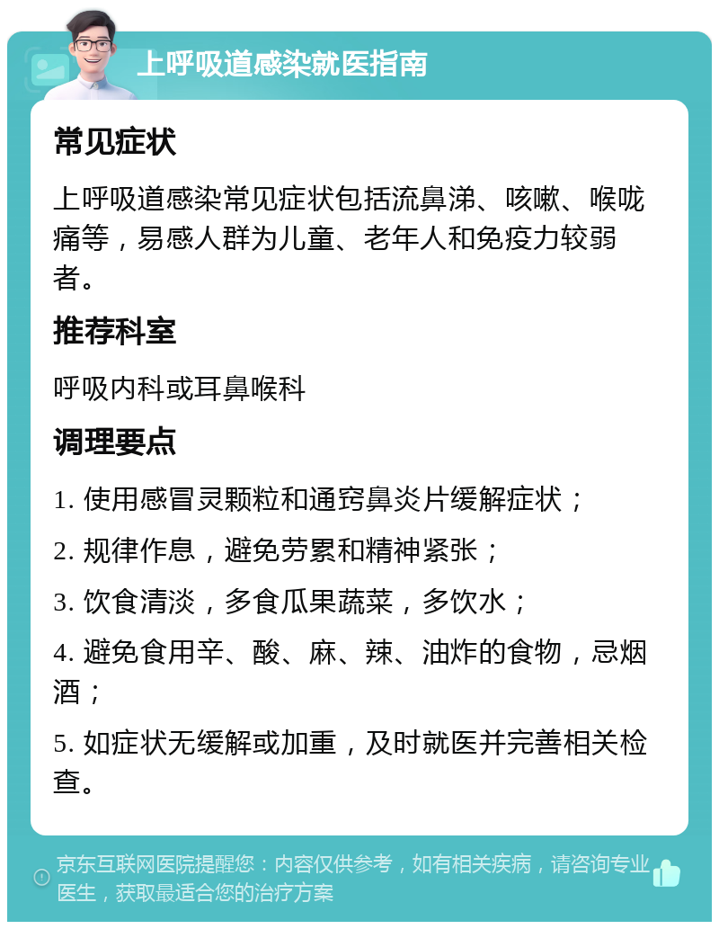 上呼吸道感染就医指南 常见症状 上呼吸道感染常见症状包括流鼻涕、咳嗽、喉咙痛等，易感人群为儿童、老年人和免疫力较弱者。 推荐科室 呼吸内科或耳鼻喉科 调理要点 1. 使用感冒灵颗粒和通窍鼻炎片缓解症状； 2. 规律作息，避免劳累和精神紧张； 3. 饮食清淡，多食瓜果蔬菜，多饮水； 4. 避免食用辛、酸、麻、辣、油炸的食物，忌烟酒； 5. 如症状无缓解或加重，及时就医并完善相关检查。