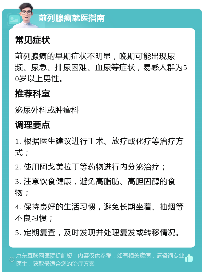 前列腺癌就医指南 常见症状 前列腺癌的早期症状不明显，晚期可能出现尿频、尿急、排尿困难、血尿等症状，易感人群为50岁以上男性。 推荐科室 泌尿外科或肿瘤科 调理要点 1. 根据医生建议进行手术、放疗或化疗等治疗方式； 2. 使用阿戈美拉丁等药物进行内分泌治疗； 3. 注意饮食健康，避免高脂肪、高胆固醇的食物； 4. 保持良好的生活习惯，避免长期坐着、抽烟等不良习惯； 5. 定期复查，及时发现并处理复发或转移情况。