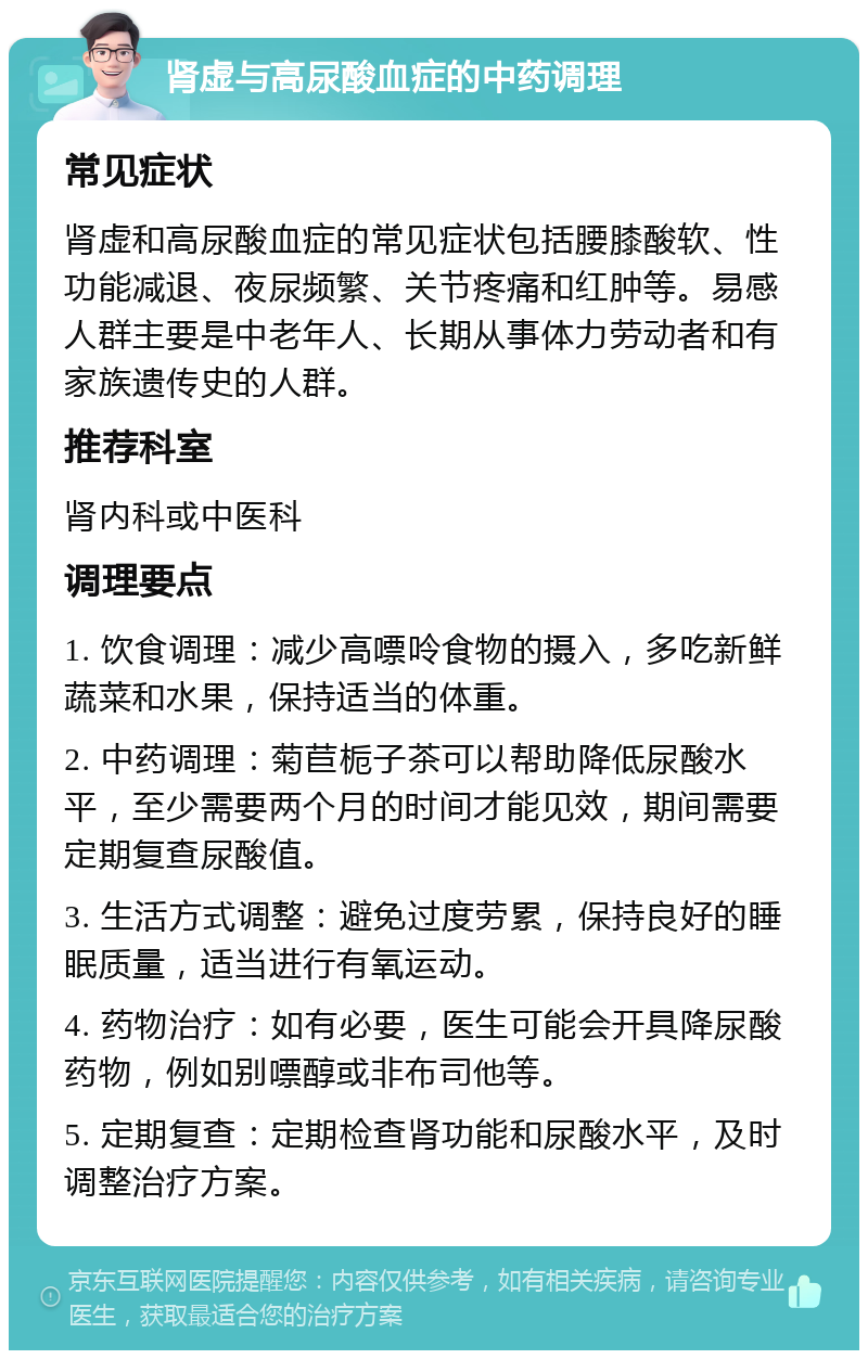 肾虚与高尿酸血症的中药调理 常见症状 肾虚和高尿酸血症的常见症状包括腰膝酸软、性功能减退、夜尿频繁、关节疼痛和红肿等。易感人群主要是中老年人、长期从事体力劳动者和有家族遗传史的人群。 推荐科室 肾内科或中医科 调理要点 1. 饮食调理：减少高嘌呤食物的摄入，多吃新鲜蔬菜和水果，保持适当的体重。 2. 中药调理：菊苣栀子茶可以帮助降低尿酸水平，至少需要两个月的时间才能见效，期间需要定期复查尿酸值。 3. 生活方式调整：避免过度劳累，保持良好的睡眠质量，适当进行有氧运动。 4. 药物治疗：如有必要，医生可能会开具降尿酸药物，例如别嘌醇或非布司他等。 5. 定期复查：定期检查肾功能和尿酸水平，及时调整治疗方案。