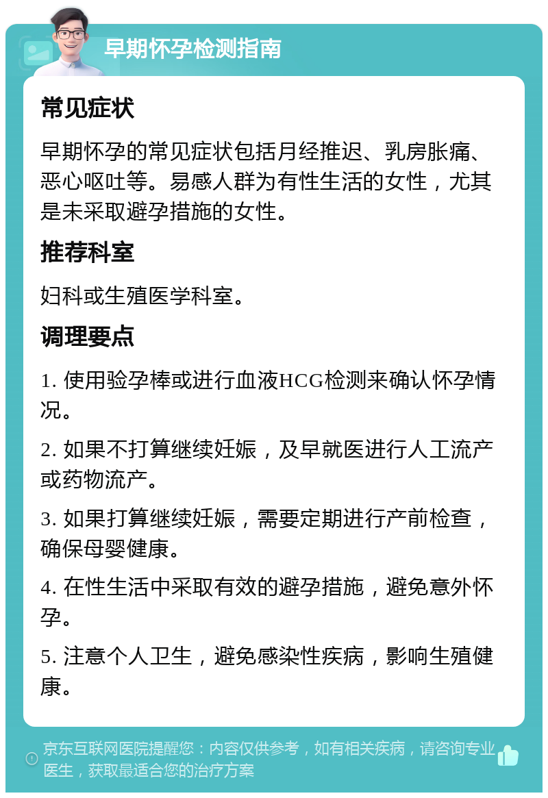 早期怀孕检测指南 常见症状 早期怀孕的常见症状包括月经推迟、乳房胀痛、恶心呕吐等。易感人群为有性生活的女性，尤其是未采取避孕措施的女性。 推荐科室 妇科或生殖医学科室。 调理要点 1. 使用验孕棒或进行血液HCG检测来确认怀孕情况。 2. 如果不打算继续妊娠，及早就医进行人工流产或药物流产。 3. 如果打算继续妊娠，需要定期进行产前检查，确保母婴健康。 4. 在性生活中采取有效的避孕措施，避免意外怀孕。 5. 注意个人卫生，避免感染性疾病，影响生殖健康。