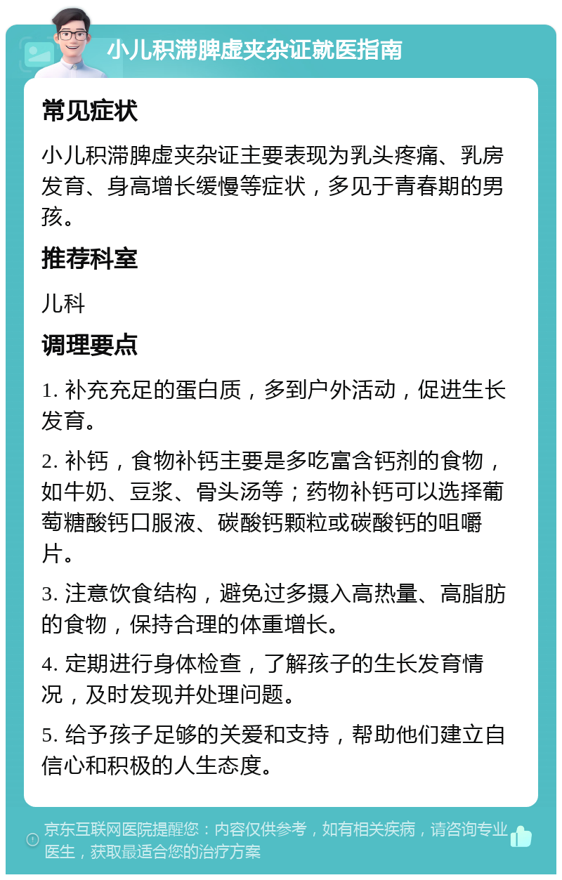 小儿积滞脾虚夹杂证就医指南 常见症状 小儿积滞脾虚夹杂证主要表现为乳头疼痛、乳房发育、身高增长缓慢等症状，多见于青春期的男孩。 推荐科室 儿科 调理要点 1. 补充充足的蛋白质，多到户外活动，促进生长发育。 2. 补钙，食物补钙主要是多吃富含钙剂的食物，如牛奶、豆浆、骨头汤等；药物补钙可以选择葡萄糖酸钙口服液、碳酸钙颗粒或碳酸钙的咀嚼片。 3. 注意饮食结构，避免过多摄入高热量、高脂肪的食物，保持合理的体重增长。 4. 定期进行身体检查，了解孩子的生长发育情况，及时发现并处理问题。 5. 给予孩子足够的关爱和支持，帮助他们建立自信心和积极的人生态度。