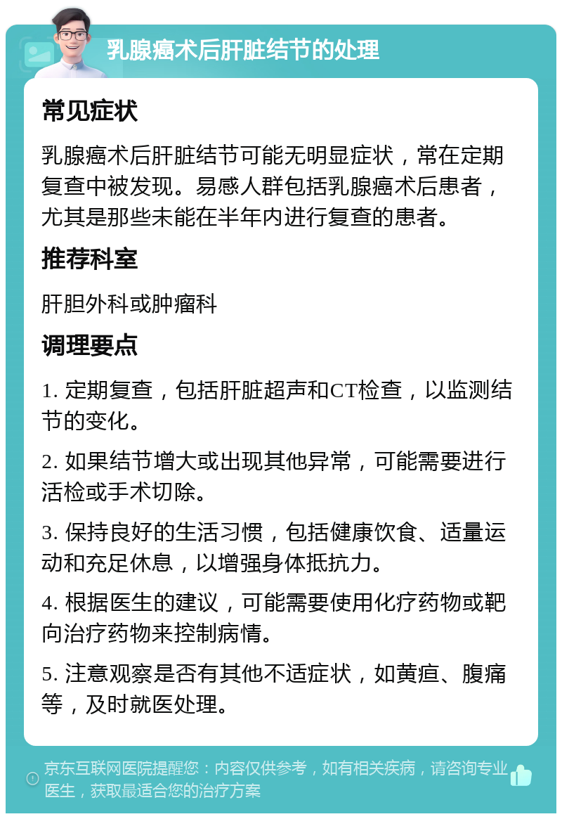 乳腺癌术后肝脏结节的处理 常见症状 乳腺癌术后肝脏结节可能无明显症状，常在定期复查中被发现。易感人群包括乳腺癌术后患者，尤其是那些未能在半年内进行复查的患者。 推荐科室 肝胆外科或肿瘤科 调理要点 1. 定期复查，包括肝脏超声和CT检查，以监测结节的变化。 2. 如果结节增大或出现其他异常，可能需要进行活检或手术切除。 3. 保持良好的生活习惯，包括健康饮食、适量运动和充足休息，以增强身体抵抗力。 4. 根据医生的建议，可能需要使用化疗药物或靶向治疗药物来控制病情。 5. 注意观察是否有其他不适症状，如黄疸、腹痛等，及时就医处理。