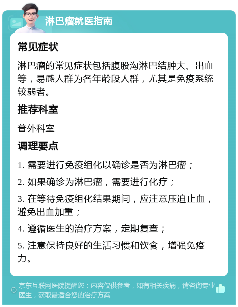 淋巴瘤就医指南 常见症状 淋巴瘤的常见症状包括腹股沟淋巴结肿大、出血等，易感人群为各年龄段人群，尤其是免疫系统较弱者。 推荐科室 普外科室 调理要点 1. 需要进行免疫组化以确诊是否为淋巴瘤； 2. 如果确诊为淋巴瘤，需要进行化疗； 3. 在等待免疫组化结果期间，应注意压迫止血，避免出血加重； 4. 遵循医生的治疗方案，定期复查； 5. 注意保持良好的生活习惯和饮食，增强免疫力。