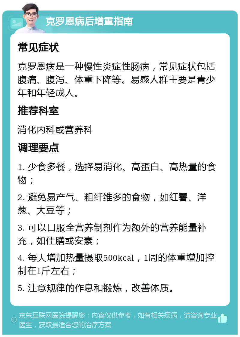 克罗恩病后增重指南 常见症状 克罗恩病是一种慢性炎症性肠病，常见症状包括腹痛、腹泻、体重下降等。易感人群主要是青少年和年轻成人。 推荐科室 消化内科或营养科 调理要点 1. 少食多餐，选择易消化、高蛋白、高热量的食物； 2. 避免易产气、粗纤维多的食物，如红薯、洋葱、大豆等； 3. 可以口服全营养制剂作为额外的营养能量补充，如佳膳或安素； 4. 每天增加热量摄取500kcal，1周的体重增加控制在1斤左右； 5. 注意规律的作息和锻炼，改善体质。