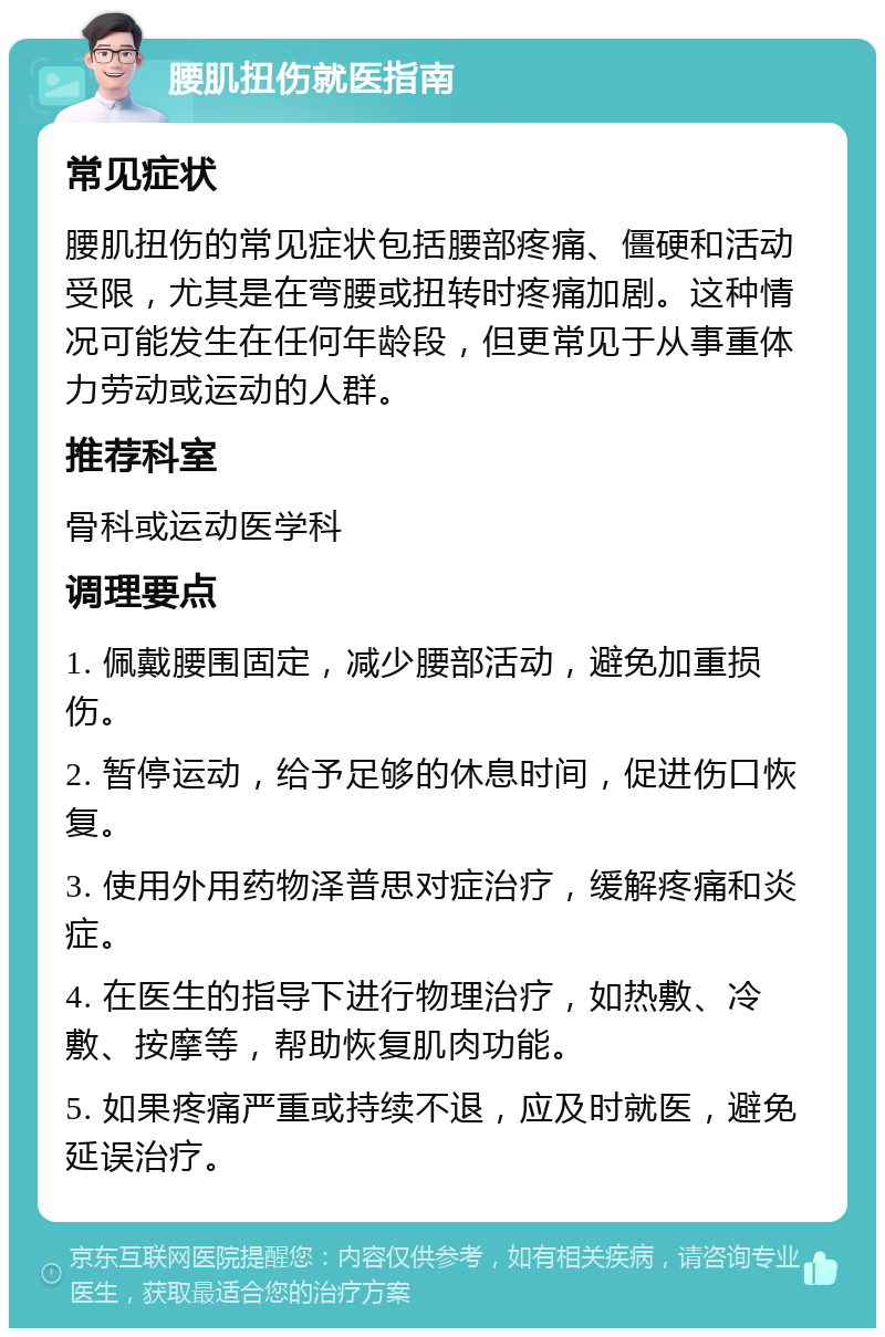 腰肌扭伤就医指南 常见症状 腰肌扭伤的常见症状包括腰部疼痛、僵硬和活动受限，尤其是在弯腰或扭转时疼痛加剧。这种情况可能发生在任何年龄段，但更常见于从事重体力劳动或运动的人群。 推荐科室 骨科或运动医学科 调理要点 1. 佩戴腰围固定，减少腰部活动，避免加重损伤。 2. 暂停运动，给予足够的休息时间，促进伤口恢复。 3. 使用外用药物泽普思对症治疗，缓解疼痛和炎症。 4. 在医生的指导下进行物理治疗，如热敷、冷敷、按摩等，帮助恢复肌肉功能。 5. 如果疼痛严重或持续不退，应及时就医，避免延误治疗。