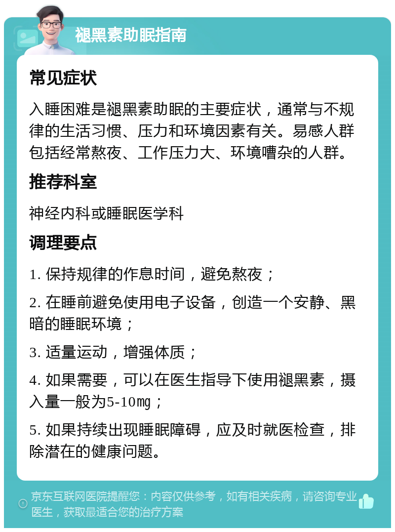 褪黑素助眠指南 常见症状 入睡困难是褪黑素助眠的主要症状，通常与不规律的生活习惯、压力和环境因素有关。易感人群包括经常熬夜、工作压力大、环境嘈杂的人群。 推荐科室 神经内科或睡眠医学科 调理要点 1. 保持规律的作息时间，避免熬夜； 2. 在睡前避免使用电子设备，创造一个安静、黑暗的睡眠环境； 3. 适量运动，增强体质； 4. 如果需要，可以在医生指导下使用褪黑素，摄入量一般为5-10㎎； 5. 如果持续出现睡眠障碍，应及时就医检查，排除潜在的健康问题。