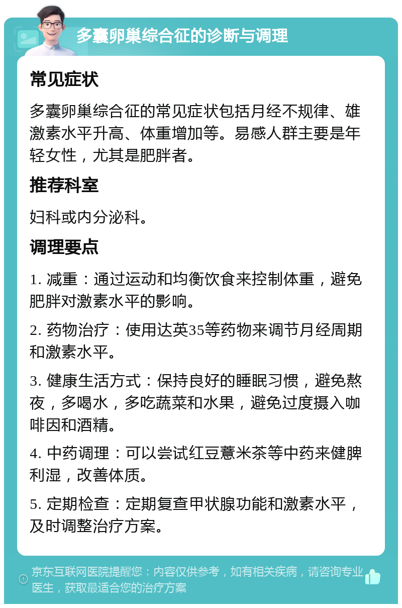 多囊卵巢综合征的诊断与调理 常见症状 多囊卵巢综合征的常见症状包括月经不规律、雄激素水平升高、体重增加等。易感人群主要是年轻女性，尤其是肥胖者。 推荐科室 妇科或内分泌科。 调理要点 1. 减重：通过运动和均衡饮食来控制体重，避免肥胖对激素水平的影响。 2. 药物治疗：使用达英35等药物来调节月经周期和激素水平。 3. 健康生活方式：保持良好的睡眠习惯，避免熬夜，多喝水，多吃蔬菜和水果，避免过度摄入咖啡因和酒精。 4. 中药调理：可以尝试红豆薏米茶等中药来健脾利湿，改善体质。 5. 定期检查：定期复查甲状腺功能和激素水平，及时调整治疗方案。