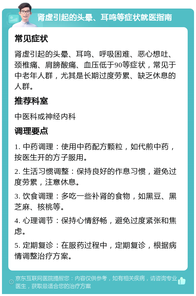 肾虚引起的头晕、耳鸣等症状就医指南 常见症状 肾虚引起的头晕、耳鸣、呼吸困难、恶心想吐、颈椎痛、肩膀酸痛、血压低于90等症状，常见于中老年人群，尤其是长期过度劳累、缺乏休息的人群。 推荐科室 中医科或神经内科 调理要点 1. 中药调理：使用中药配方颗粒，如代煎中药，按医生开的方子服用。 2. 生活习惯调整：保持良好的作息习惯，避免过度劳累，注意休息。 3. 饮食调理：多吃一些补肾的食物，如黑豆、黑芝麻、核桃等。 4. 心理调节：保持心情舒畅，避免过度紧张和焦虑。 5. 定期复诊：在服药过程中，定期复诊，根据病情调整治疗方案。