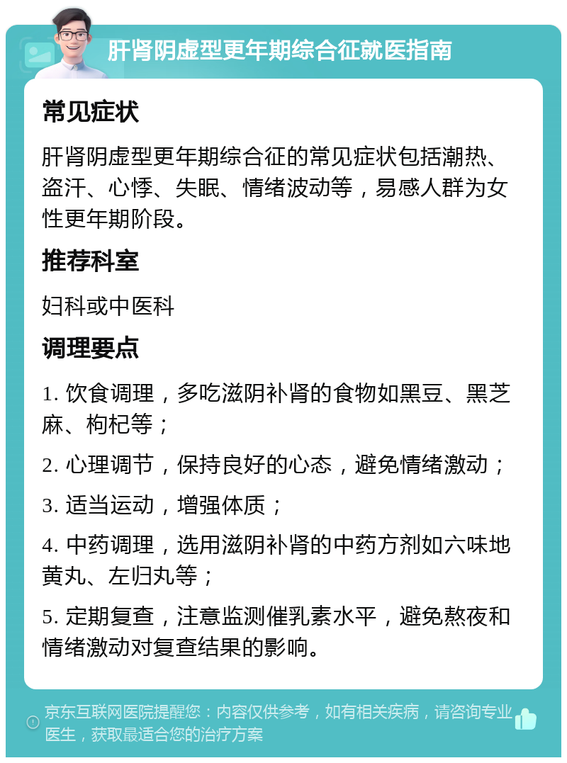 肝肾阴虚型更年期综合征就医指南 常见症状 肝肾阴虚型更年期综合征的常见症状包括潮热、盗汗、心悸、失眠、情绪波动等，易感人群为女性更年期阶段。 推荐科室 妇科或中医科 调理要点 1. 饮食调理，多吃滋阴补肾的食物如黑豆、黑芝麻、枸杞等； 2. 心理调节，保持良好的心态，避免情绪激动； 3. 适当运动，增强体质； 4. 中药调理，选用滋阴补肾的中药方剂如六味地黄丸、左归丸等； 5. 定期复查，注意监测催乳素水平，避免熬夜和情绪激动对复查结果的影响。