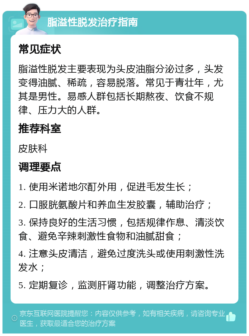 脂溢性脱发治疗指南 常见症状 脂溢性脱发主要表现为头皮油脂分泌过多，头发变得油腻、稀疏，容易脱落。常见于青壮年，尤其是男性。易感人群包括长期熬夜、饮食不规律、压力大的人群。 推荐科室 皮肤科 调理要点 1. 使用米诺地尔酊外用，促进毛发生长； 2. 口服胱氨酸片和养血生发胶囊，辅助治疗； 3. 保持良好的生活习惯，包括规律作息、清淡饮食、避免辛辣刺激性食物和油腻甜食； 4. 注意头皮清洁，避免过度洗头或使用刺激性洗发水； 5. 定期复诊，监测肝肾功能，调整治疗方案。