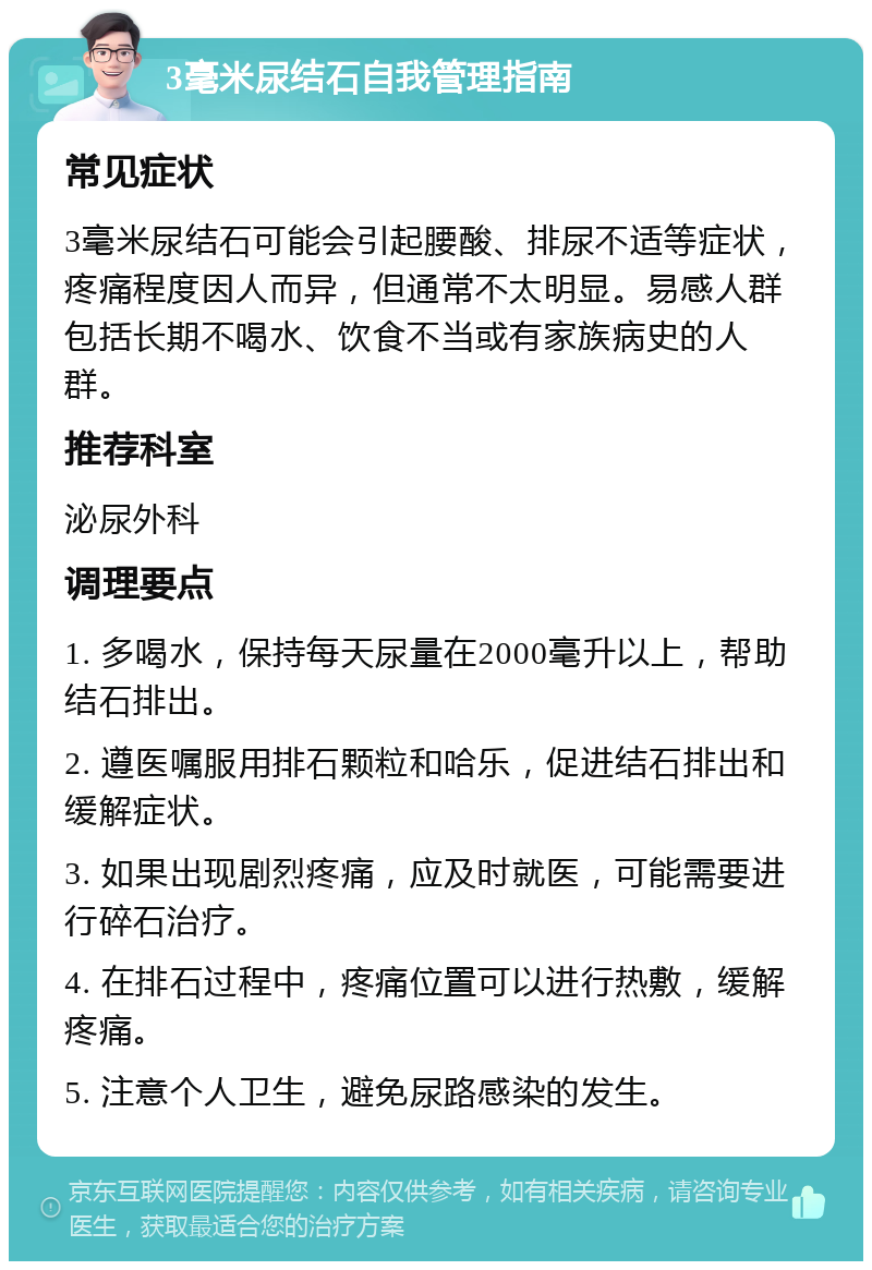 3毫米尿结石自我管理指南 常见症状 3毫米尿结石可能会引起腰酸、排尿不适等症状，疼痛程度因人而异，但通常不太明显。易感人群包括长期不喝水、饮食不当或有家族病史的人群。 推荐科室 泌尿外科 调理要点 1. 多喝水，保持每天尿量在2000毫升以上，帮助结石排出。 2. 遵医嘱服用排石颗粒和哈乐，促进结石排出和缓解症状。 3. 如果出现剧烈疼痛，应及时就医，可能需要进行碎石治疗。 4. 在排石过程中，疼痛位置可以进行热敷，缓解疼痛。 5. 注意个人卫生，避免尿路感染的发生。