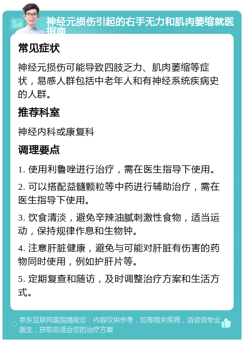 神经元损伤引起的右手无力和肌肉萎缩就医指南 常见症状 神经元损伤可能导致四肢乏力、肌肉萎缩等症状，易感人群包括中老年人和有神经系统疾病史的人群。 推荐科室 神经内科或康复科 调理要点 1. 使用利鲁唑进行治疗，需在医生指导下使用。 2. 可以搭配益髓颗粒等中药进行辅助治疗，需在医生指导下使用。 3. 饮食清淡，避免辛辣油腻刺激性食物，适当运动，保持规律作息和生物钟。 4. 注意肝脏健康，避免与可能对肝脏有伤害的药物同时使用，例如护肝片等。 5. 定期复查和随访，及时调整治疗方案和生活方式。