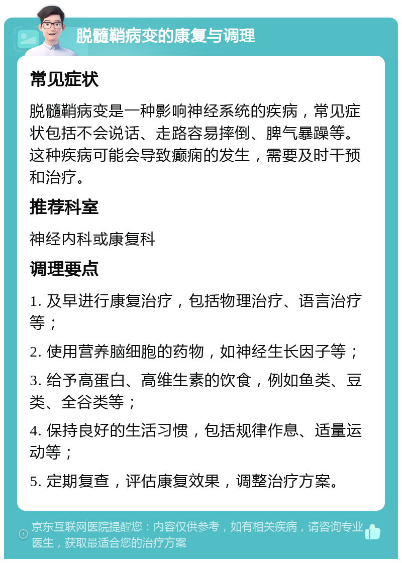 脱髓鞘病变的康复与调理 常见症状 脱髓鞘病变是一种影响神经系统的疾病，常见症状包括不会说话、走路容易摔倒、脾气暴躁等。这种疾病可能会导致癫痫的发生，需要及时干预和治疗。 推荐科室 神经内科或康复科 调理要点 1. 及早进行康复治疗，包括物理治疗、语言治疗等； 2. 使用营养脑细胞的药物，如神经生长因子等； 3. 给予高蛋白、高维生素的饮食，例如鱼类、豆类、全谷类等； 4. 保持良好的生活习惯，包括规律作息、适量运动等； 5. 定期复查，评估康复效果，调整治疗方案。