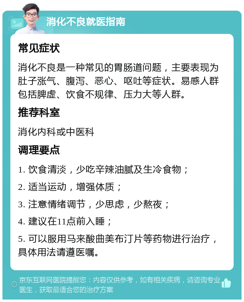 消化不良就医指南 常见症状 消化不良是一种常见的胃肠道问题，主要表现为肚子涨气、腹泻、恶心、呕吐等症状。易感人群包括脾虚、饮食不规律、压力大等人群。 推荐科室 消化内科或中医科 调理要点 1. 饮食清淡，少吃辛辣油腻及生冷食物； 2. 适当运动，增强体质； 3. 注意情绪调节，少思虑，少熬夜； 4. 建议在11点前入睡； 5. 可以服用马来酸曲美布汀片等药物进行治疗，具体用法请遵医嘱。