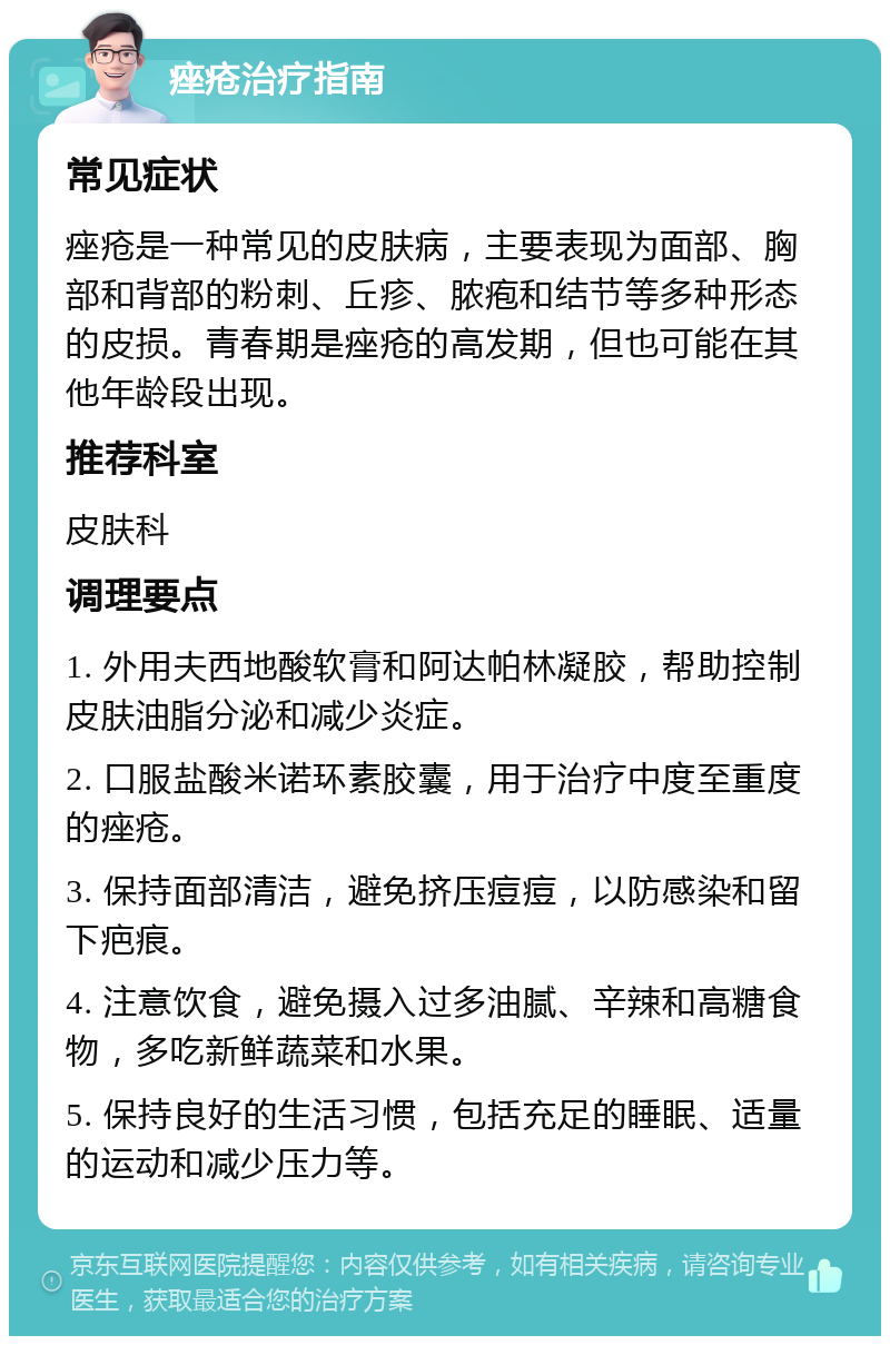 痤疮治疗指南 常见症状 痤疮是一种常见的皮肤病，主要表现为面部、胸部和背部的粉刺、丘疹、脓疱和结节等多种形态的皮损。青春期是痤疮的高发期，但也可能在其他年龄段出现。 推荐科室 皮肤科 调理要点 1. 外用夫西地酸软膏和阿达帕林凝胶，帮助控制皮肤油脂分泌和减少炎症。 2. 口服盐酸米诺环素胶囊，用于治疗中度至重度的痤疮。 3. 保持面部清洁，避免挤压痘痘，以防感染和留下疤痕。 4. 注意饮食，避免摄入过多油腻、辛辣和高糖食物，多吃新鲜蔬菜和水果。 5. 保持良好的生活习惯，包括充足的睡眠、适量的运动和减少压力等。