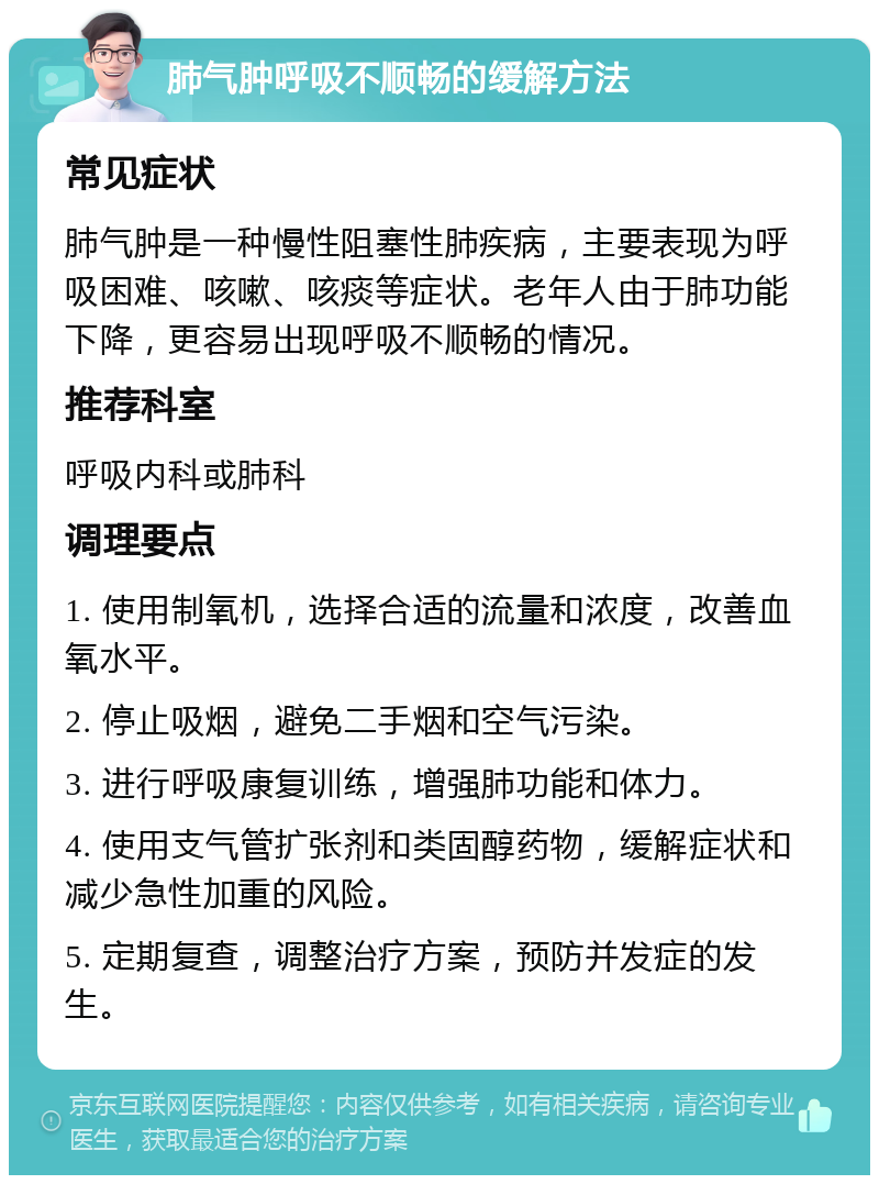 肺气肿呼吸不顺畅的缓解方法 常见症状 肺气肿是一种慢性阻塞性肺疾病，主要表现为呼吸困难、咳嗽、咳痰等症状。老年人由于肺功能下降，更容易出现呼吸不顺畅的情况。 推荐科室 呼吸内科或肺科 调理要点 1. 使用制氧机，选择合适的流量和浓度，改善血氧水平。 2. 停止吸烟，避免二手烟和空气污染。 3. 进行呼吸康复训练，增强肺功能和体力。 4. 使用支气管扩张剂和类固醇药物，缓解症状和减少急性加重的风险。 5. 定期复查，调整治疗方案，预防并发症的发生。