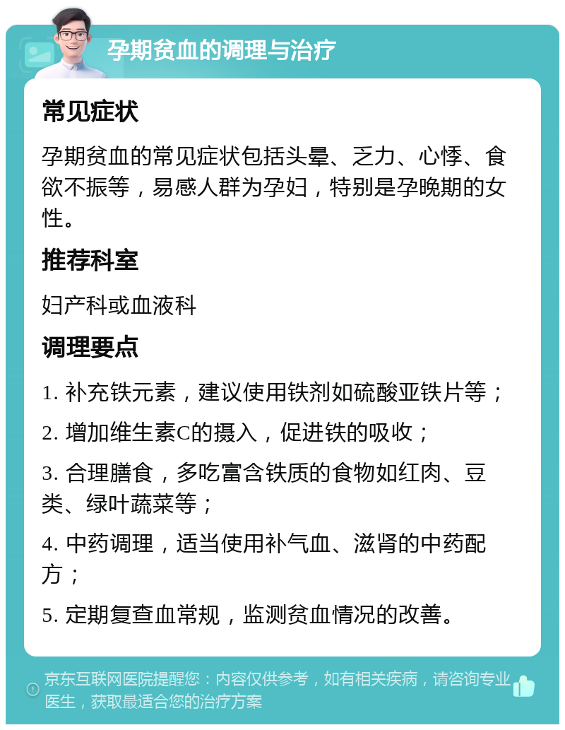 孕期贫血的调理与治疗 常见症状 孕期贫血的常见症状包括头晕、乏力、心悸、食欲不振等，易感人群为孕妇，特别是孕晚期的女性。 推荐科室 妇产科或血液科 调理要点 1. 补充铁元素，建议使用铁剂如硫酸亚铁片等； 2. 增加维生素C的摄入，促进铁的吸收； 3. 合理膳食，多吃富含铁质的食物如红肉、豆类、绿叶蔬菜等； 4. 中药调理，适当使用补气血、滋肾的中药配方； 5. 定期复查血常规，监测贫血情况的改善。