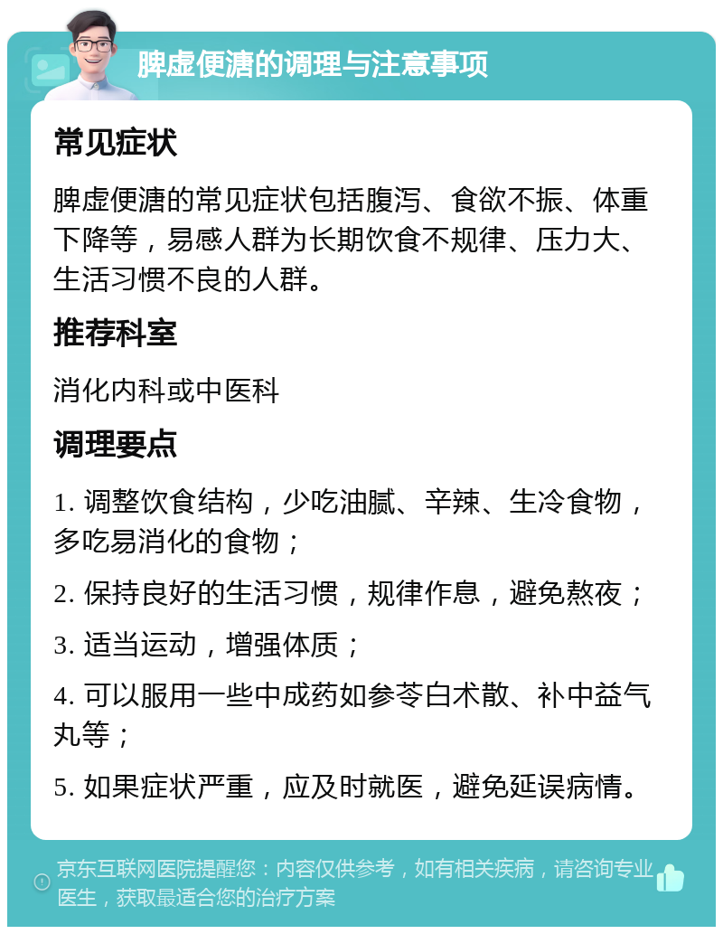 脾虚便溏的调理与注意事项 常见症状 脾虚便溏的常见症状包括腹泻、食欲不振、体重下降等，易感人群为长期饮食不规律、压力大、生活习惯不良的人群。 推荐科室 消化内科或中医科 调理要点 1. 调整饮食结构，少吃油腻、辛辣、生冷食物，多吃易消化的食物； 2. 保持良好的生活习惯，规律作息，避免熬夜； 3. 适当运动，增强体质； 4. 可以服用一些中成药如参苓白术散、补中益气丸等； 5. 如果症状严重，应及时就医，避免延误病情。