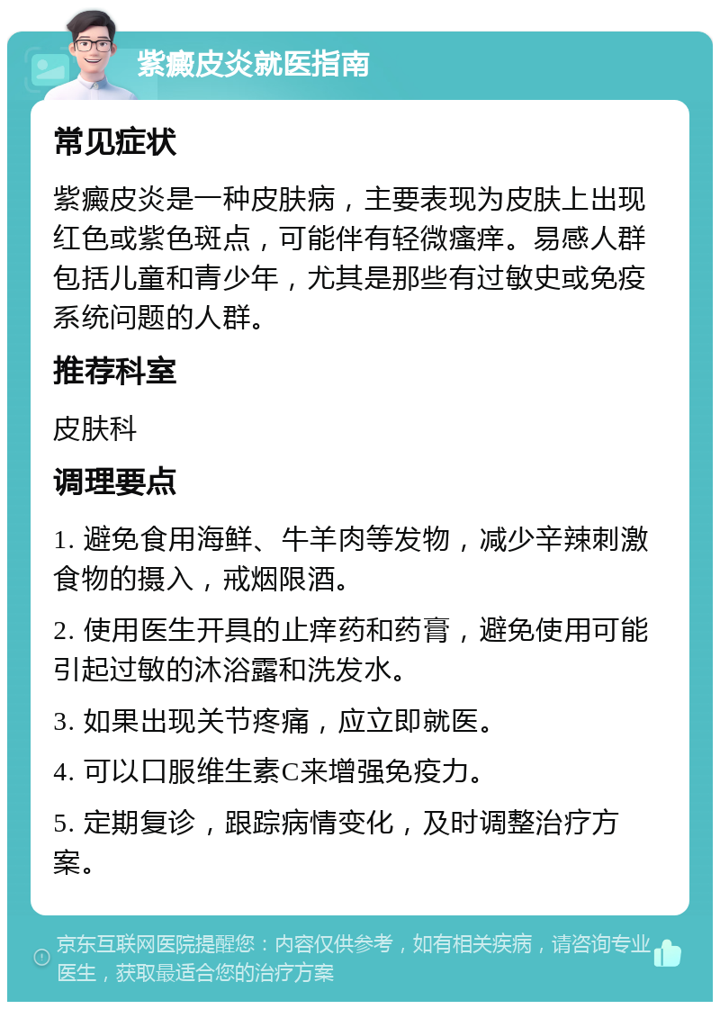 紫癜皮炎就医指南 常见症状 紫癜皮炎是一种皮肤病，主要表现为皮肤上出现红色或紫色斑点，可能伴有轻微瘙痒。易感人群包括儿童和青少年，尤其是那些有过敏史或免疫系统问题的人群。 推荐科室 皮肤科 调理要点 1. 避免食用海鲜、牛羊肉等发物，减少辛辣刺激食物的摄入，戒烟限酒。 2. 使用医生开具的止痒药和药膏，避免使用可能引起过敏的沐浴露和洗发水。 3. 如果出现关节疼痛，应立即就医。 4. 可以口服维生素C来增强免疫力。 5. 定期复诊，跟踪病情变化，及时调整治疗方案。