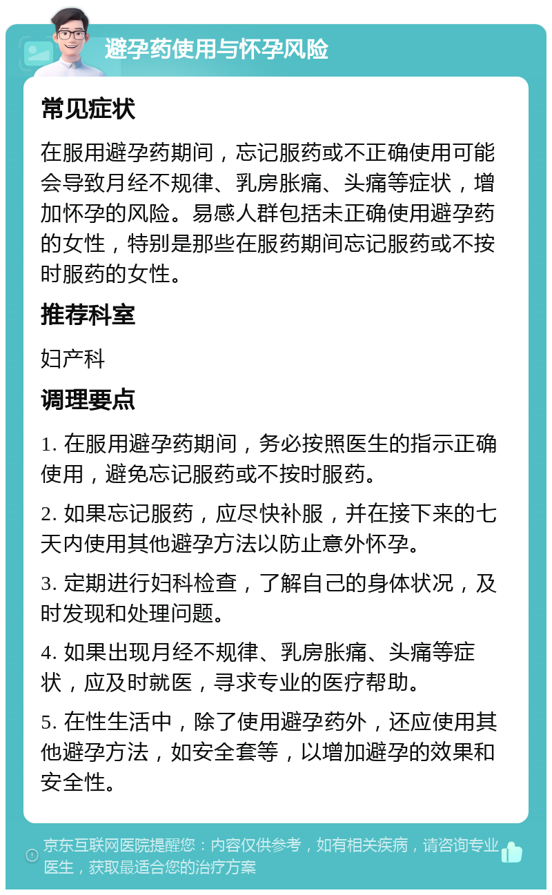 避孕药使用与怀孕风险 常见症状 在服用避孕药期间，忘记服药或不正确使用可能会导致月经不规律、乳房胀痛、头痛等症状，增加怀孕的风险。易感人群包括未正确使用避孕药的女性，特别是那些在服药期间忘记服药或不按时服药的女性。 推荐科室 妇产科 调理要点 1. 在服用避孕药期间，务必按照医生的指示正确使用，避免忘记服药或不按时服药。 2. 如果忘记服药，应尽快补服，并在接下来的七天内使用其他避孕方法以防止意外怀孕。 3. 定期进行妇科检查，了解自己的身体状况，及时发现和处理问题。 4. 如果出现月经不规律、乳房胀痛、头痛等症状，应及时就医，寻求专业的医疗帮助。 5. 在性生活中，除了使用避孕药外，还应使用其他避孕方法，如安全套等，以增加避孕的效果和安全性。