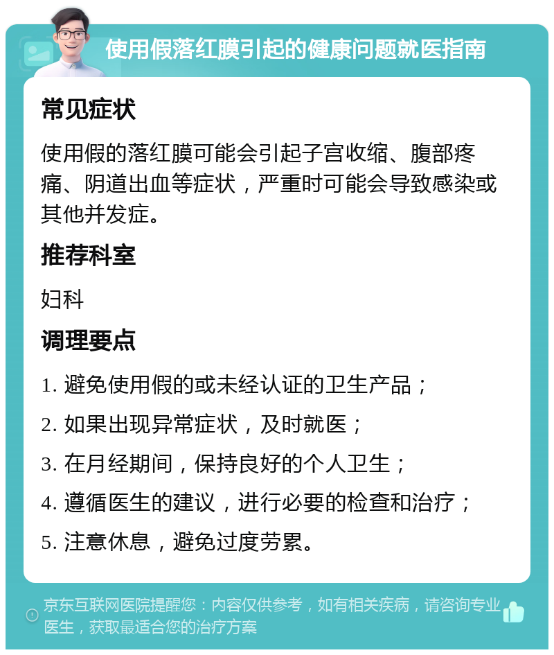 使用假落红膜引起的健康问题就医指南 常见症状 使用假的落红膜可能会引起子宫收缩、腹部疼痛、阴道出血等症状，严重时可能会导致感染或其他并发症。 推荐科室 妇科 调理要点 1. 避免使用假的或未经认证的卫生产品； 2. 如果出现异常症状，及时就医； 3. 在月经期间，保持良好的个人卫生； 4. 遵循医生的建议，进行必要的检查和治疗； 5. 注意休息，避免过度劳累。