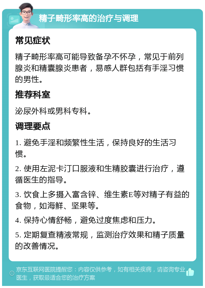 精子畸形率高的治疗与调理 常见症状 精子畸形率高可能导致备孕不怀孕，常见于前列腺炎和精囊腺炎患者，易感人群包括有手淫习惯的男性。 推荐科室 泌尿外科或男科专科。 调理要点 1. 避免手淫和频繁性生活，保持良好的生活习惯。 2. 使用左泥卡汀口服液和生精胶囊进行治疗，遵循医生的指导。 3. 饮食上多摄入富含锌、维生素E等对精子有益的食物，如海鲜、坚果等。 4. 保持心情舒畅，避免过度焦虑和压力。 5. 定期复查精液常规，监测治疗效果和精子质量的改善情况。