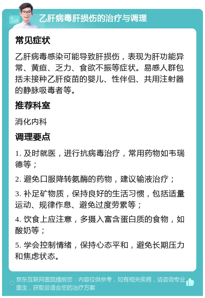 乙肝病毒肝损伤的治疗与调理 常见症状 乙肝病毒感染可能导致肝损伤，表现为肝功能异常、黄疸、乏力、食欲不振等症状。易感人群包括未接种乙肝疫苗的婴儿、性伴侣、共用注射器的静脉吸毒者等。 推荐科室 消化内科 调理要点 1. 及时就医，进行抗病毒治疗，常用药物如韦瑞德等； 2. 避免口服降转氨酶的药物，建议输液治疗； 3. 补足矿物质，保持良好的生活习惯，包括适量运动、规律作息、避免过度劳累等； 4. 饮食上应注意，多摄入富含蛋白质的食物，如酸奶等； 5. 学会控制情绪，保持心态平和，避免长期压力和焦虑状态。