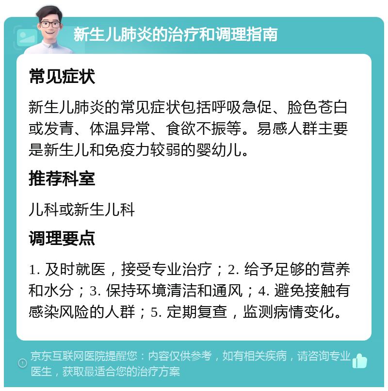 新生儿肺炎的治疗和调理指南 常见症状 新生儿肺炎的常见症状包括呼吸急促、脸色苍白或发青、体温异常、食欲不振等。易感人群主要是新生儿和免疫力较弱的婴幼儿。 推荐科室 儿科或新生儿科 调理要点 1. 及时就医，接受专业治疗；2. 给予足够的营养和水分；3. 保持环境清洁和通风；4. 避免接触有感染风险的人群；5. 定期复查，监测病情变化。