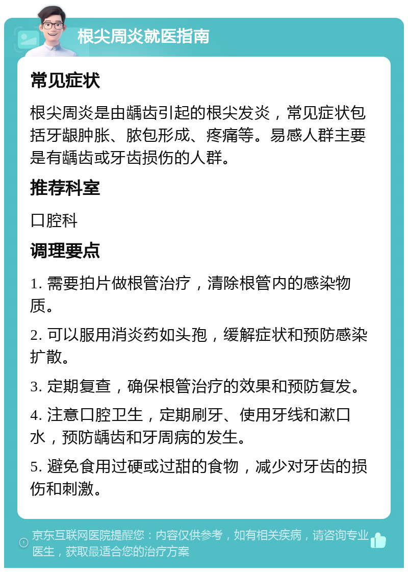 根尖周炎就医指南 常见症状 根尖周炎是由龋齿引起的根尖发炎，常见症状包括牙龈肿胀、脓包形成、疼痛等。易感人群主要是有龋齿或牙齿损伤的人群。 推荐科室 口腔科 调理要点 1. 需要拍片做根管治疗，清除根管内的感染物质。 2. 可以服用消炎药如头孢，缓解症状和预防感染扩散。 3. 定期复查，确保根管治疗的效果和预防复发。 4. 注意口腔卫生，定期刷牙、使用牙线和漱口水，预防龋齿和牙周病的发生。 5. 避免食用过硬或过甜的食物，减少对牙齿的损伤和刺激。