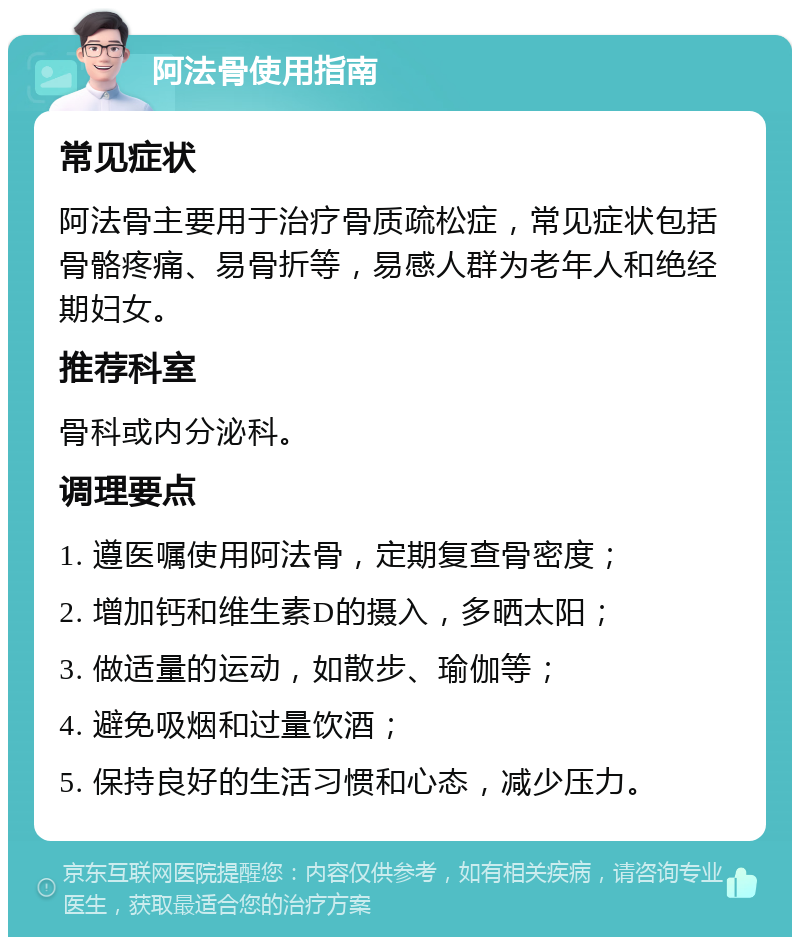 阿法骨使用指南 常见症状 阿法骨主要用于治疗骨质疏松症，常见症状包括骨骼疼痛、易骨折等，易感人群为老年人和绝经期妇女。 推荐科室 骨科或内分泌科。 调理要点 1. 遵医嘱使用阿法骨，定期复查骨密度； 2. 增加钙和维生素D的摄入，多晒太阳； 3. 做适量的运动，如散步、瑜伽等； 4. 避免吸烟和过量饮酒； 5. 保持良好的生活习惯和心态，减少压力。