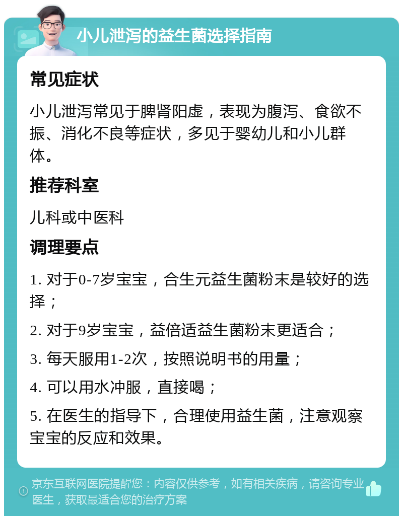 小儿泄泻的益生菌选择指南 常见症状 小儿泄泻常见于脾肾阳虚，表现为腹泻、食欲不振、消化不良等症状，多见于婴幼儿和小儿群体。 推荐科室 儿科或中医科 调理要点 1. 对于0-7岁宝宝，合生元益生菌粉末是较好的选择； 2. 对于9岁宝宝，益倍适益生菌粉末更适合； 3. 每天服用1-2次，按照说明书的用量； 4. 可以用水冲服，直接喝； 5. 在医生的指导下，合理使用益生菌，注意观察宝宝的反应和效果。