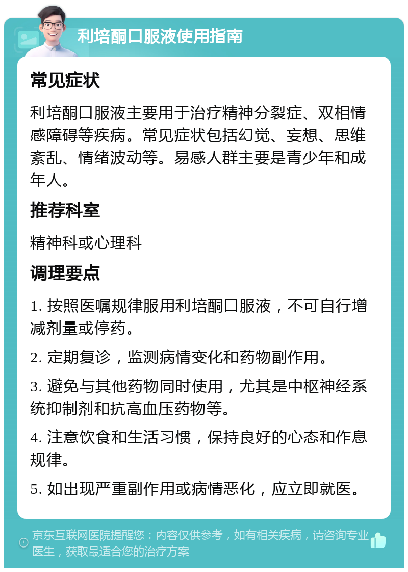 利培酮口服液使用指南 常见症状 利培酮口服液主要用于治疗精神分裂症、双相情感障碍等疾病。常见症状包括幻觉、妄想、思维紊乱、情绪波动等。易感人群主要是青少年和成年人。 推荐科室 精神科或心理科 调理要点 1. 按照医嘱规律服用利培酮口服液，不可自行增减剂量或停药。 2. 定期复诊，监测病情变化和药物副作用。 3. 避免与其他药物同时使用，尤其是中枢神经系统抑制剂和抗高血压药物等。 4. 注意饮食和生活习惯，保持良好的心态和作息规律。 5. 如出现严重副作用或病情恶化，应立即就医。