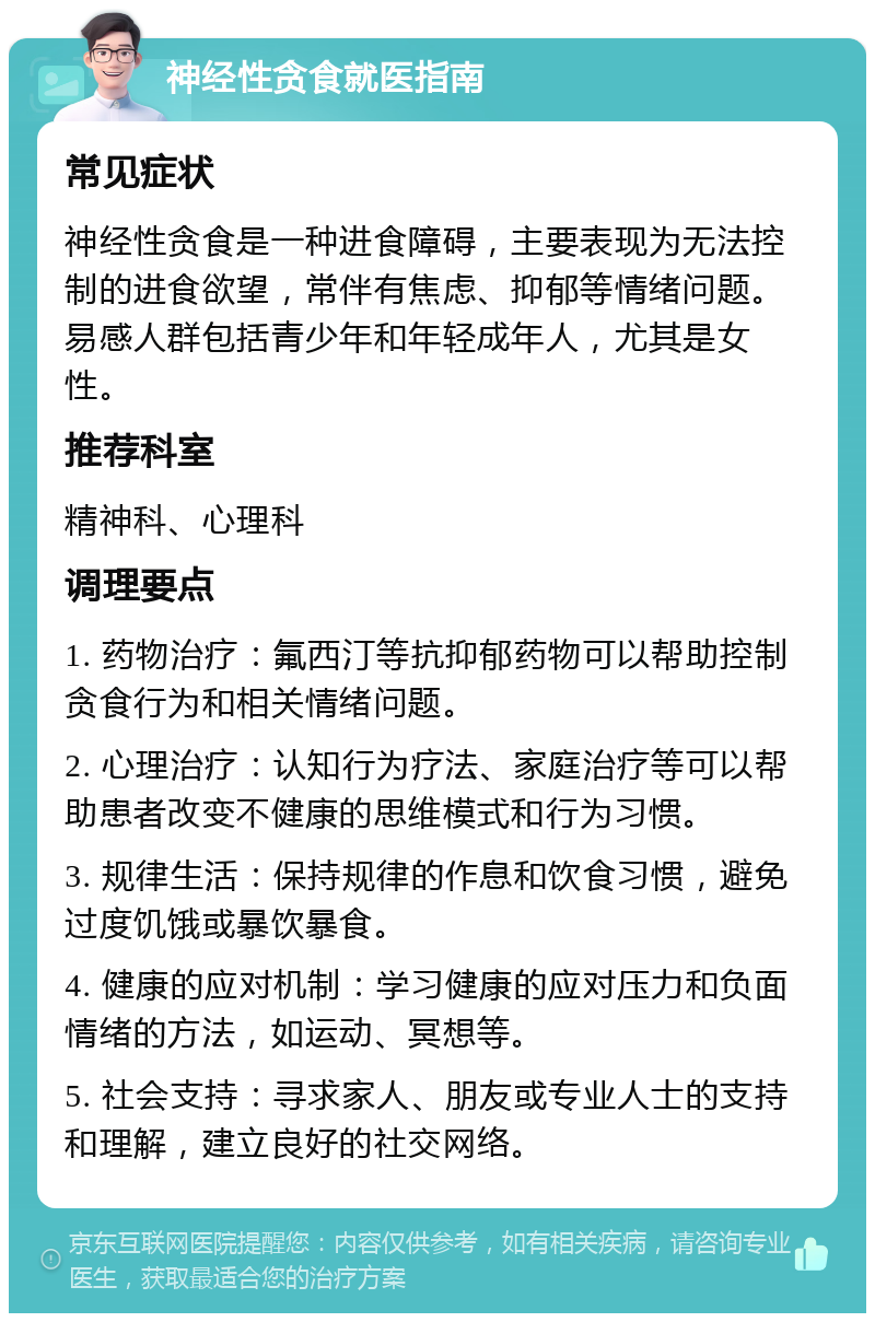 神经性贪食就医指南 常见症状 神经性贪食是一种进食障碍，主要表现为无法控制的进食欲望，常伴有焦虑、抑郁等情绪问题。易感人群包括青少年和年轻成年人，尤其是女性。 推荐科室 精神科、心理科 调理要点 1. 药物治疗：氟西汀等抗抑郁药物可以帮助控制贪食行为和相关情绪问题。 2. 心理治疗：认知行为疗法、家庭治疗等可以帮助患者改变不健康的思维模式和行为习惯。 3. 规律生活：保持规律的作息和饮食习惯，避免过度饥饿或暴饮暴食。 4. 健康的应对机制：学习健康的应对压力和负面情绪的方法，如运动、冥想等。 5. 社会支持：寻求家人、朋友或专业人士的支持和理解，建立良好的社交网络。