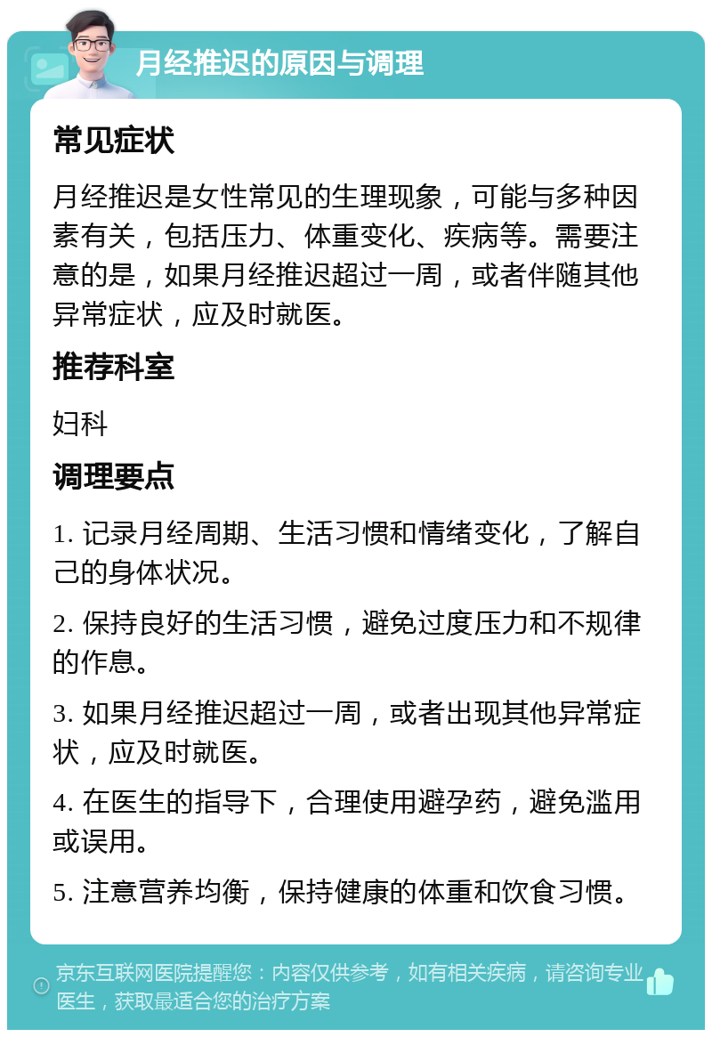 月经推迟的原因与调理 常见症状 月经推迟是女性常见的生理现象，可能与多种因素有关，包括压力、体重变化、疾病等。需要注意的是，如果月经推迟超过一周，或者伴随其他异常症状，应及时就医。 推荐科室 妇科 调理要点 1. 记录月经周期、生活习惯和情绪变化，了解自己的身体状况。 2. 保持良好的生活习惯，避免过度压力和不规律的作息。 3. 如果月经推迟超过一周，或者出现其他异常症状，应及时就医。 4. 在医生的指导下，合理使用避孕药，避免滥用或误用。 5. 注意营养均衡，保持健康的体重和饮食习惯。