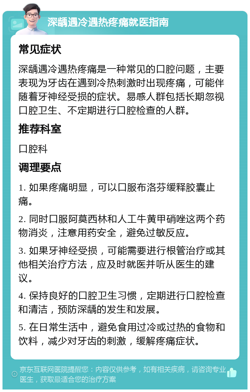 深龋遇冷遇热疼痛就医指南 常见症状 深龋遇冷遇热疼痛是一种常见的口腔问题，主要表现为牙齿在遇到冷热刺激时出现疼痛，可能伴随着牙神经受损的症状。易感人群包括长期忽视口腔卫生、不定期进行口腔检查的人群。 推荐科室 口腔科 调理要点 1. 如果疼痛明显，可以口服布洛芬缓释胶囊止痛。 2. 同时口服阿莫西林和人工牛黄甲硝唑这两个药物消炎，注意用药安全，避免过敏反应。 3. 如果牙神经受损，可能需要进行根管治疗或其他相关治疗方法，应及时就医并听从医生的建议。 4. 保持良好的口腔卫生习惯，定期进行口腔检查和清洁，预防深龋的发生和发展。 5. 在日常生活中，避免食用过冷或过热的食物和饮料，减少对牙齿的刺激，缓解疼痛症状。