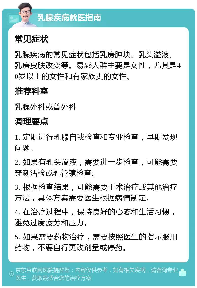 乳腺疾病就医指南 常见症状 乳腺疾病的常见症状包括乳房肿块、乳头溢液、乳房皮肤改变等。易感人群主要是女性，尤其是40岁以上的女性和有家族史的女性。 推荐科室 乳腺外科或普外科 调理要点 1. 定期进行乳腺自我检查和专业检查，早期发现问题。 2. 如果有乳头溢液，需要进一步检查，可能需要穿刺活检或乳管镜检查。 3. 根据检查结果，可能需要手术治疗或其他治疗方法，具体方案需要医生根据病情制定。 4. 在治疗过程中，保持良好的心态和生活习惯，避免过度疲劳和压力。 5. 如果需要药物治疗，需要按照医生的指示服用药物，不要自行更改剂量或停药。