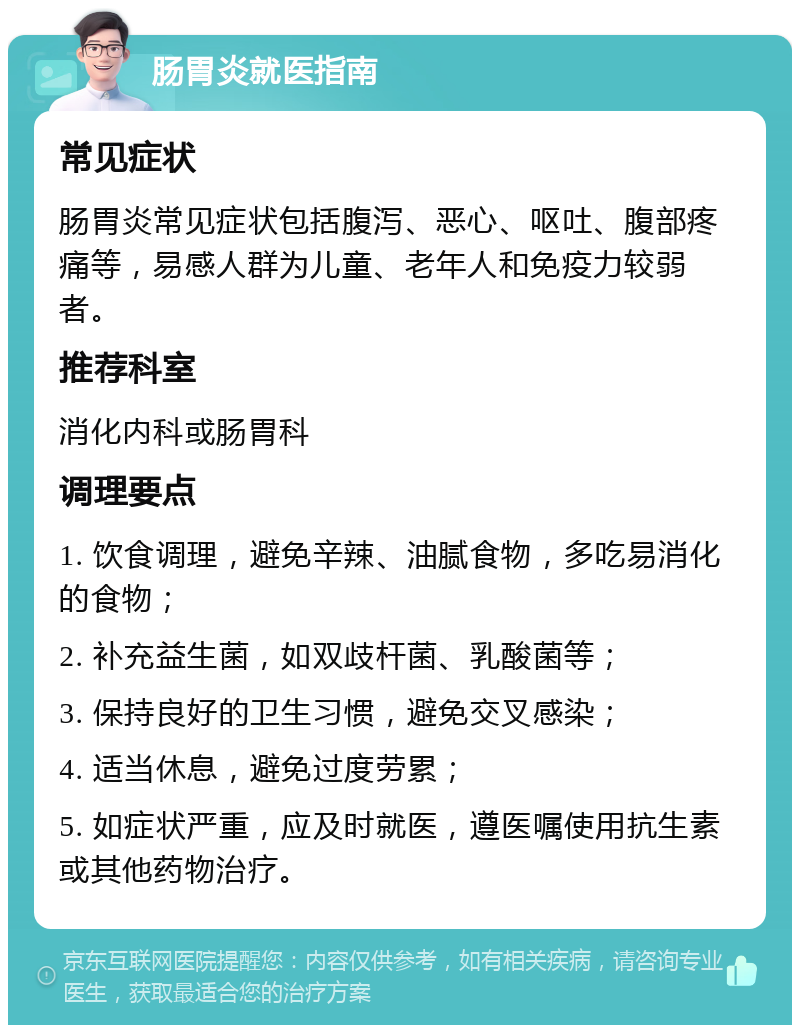 肠胃炎就医指南 常见症状 肠胃炎常见症状包括腹泻、恶心、呕吐、腹部疼痛等，易感人群为儿童、老年人和免疫力较弱者。 推荐科室 消化内科或肠胃科 调理要点 1. 饮食调理，避免辛辣、油腻食物，多吃易消化的食物； 2. 补充益生菌，如双歧杆菌、乳酸菌等； 3. 保持良好的卫生习惯，避免交叉感染； 4. 适当休息，避免过度劳累； 5. 如症状严重，应及时就医，遵医嘱使用抗生素或其他药物治疗。